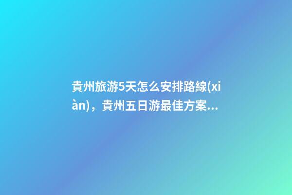 貴州旅游5天怎么安排路線(xiàn)，貴州五日游最佳方案，有了這篇攻略看完出發(fā)